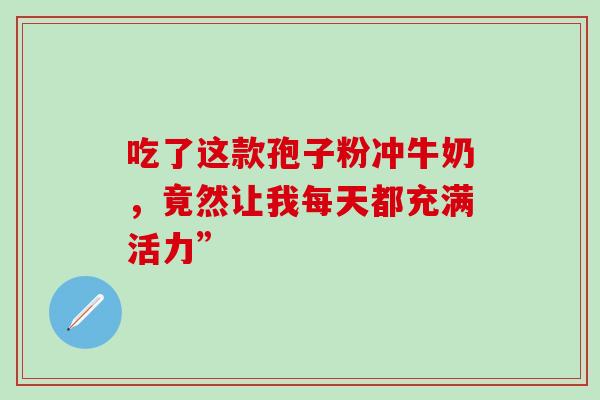 吃了这款孢子粉冲牛奶,竟然让我每天都充满活力”-第1张图片-灵芝之家 吃了这款孢子粉冲牛奶,竟然让我每天都充满活力”-第1张图片-灵芝之家