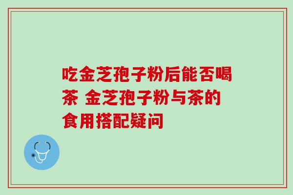 吃金芝孢子粉后能否喝茶 金芝孢子粉与茶的食用搭配疑问-第1张图片-灵芝之家 吃金芝孢子粉后能否喝茶 金芝孢子粉与茶的食用搭配疑问-第1张图片-灵芝之家