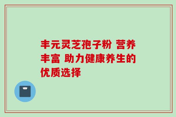 丰元灵芝孢子粉 营养丰富 助力健康养生的优质选择-第1张图片-灵芝之家