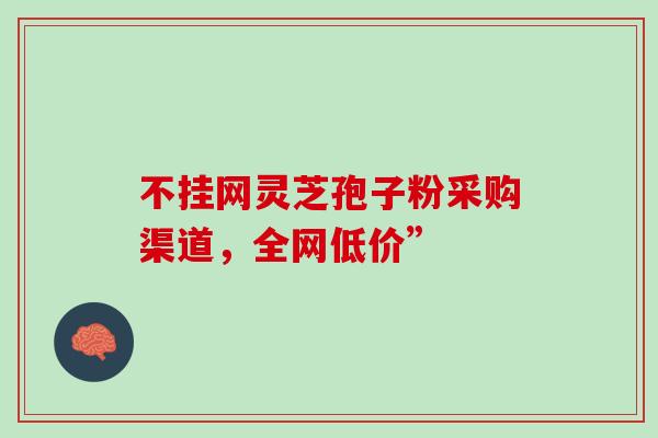 不挂网灵芝孢子粉采购渠道,全网低价”-第1张图片-灵芝之家 不挂网灵芝孢子粉采购渠道,全网低价”-第1张图片-灵芝之家