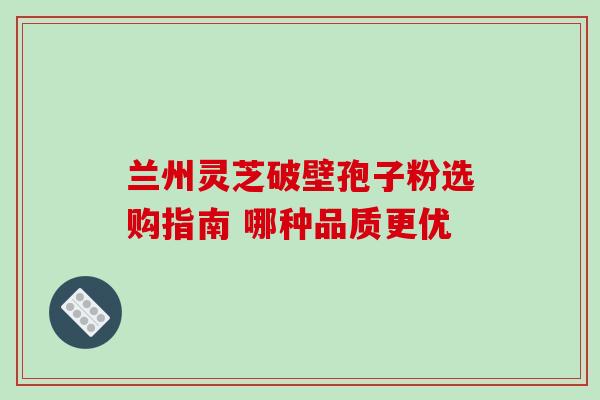 兰州灵芝破壁孢子粉选购指南 哪种品质更优-第1张图片-灵芝之家 兰州灵芝破壁孢子粉选购指南 哪种品质更优-第1张图片-灵芝之家