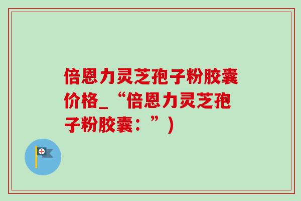 倍恩力灵芝孢子粉胶囊价格_“倍恩力灵芝孢子粉胶囊：”)-第1张图片-灵芝之家