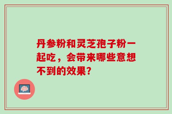 丹参粉和灵芝孢子粉一起吃，会带来哪些意想不到的效果？-第1张图片-灵芝之家