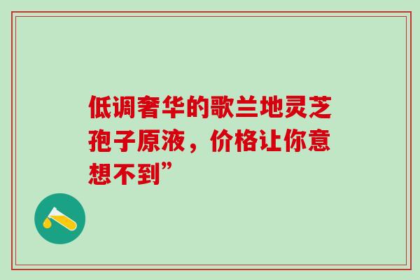 低调奢华的歌兰地灵芝孢子原液,价格让你意想不到”-第1张图片-灵芝之家 低调奢华的歌兰地灵芝孢子原液,价格让你意想不到”-第1张图片-灵芝之家