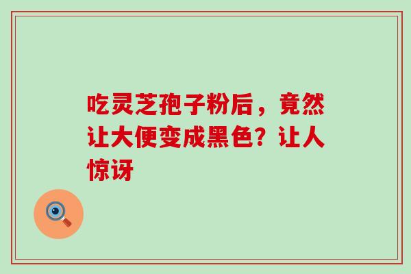 吃灵芝孢子粉后,竟然让大便变成黑色?让人惊讶-第1张图片-灵芝之家 吃灵芝孢子粉后,竟然让大便变成黑色?让人惊讶-第1张图片-灵芝之家
