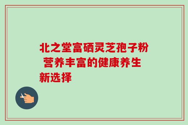 北之堂富硒灵芝孢子粉 营养丰富的健康养生新选择-第1张图片-灵芝之家 北之堂富硒灵芝孢子粉 营养丰富的健康养生新选择-第1张图片-灵芝之家