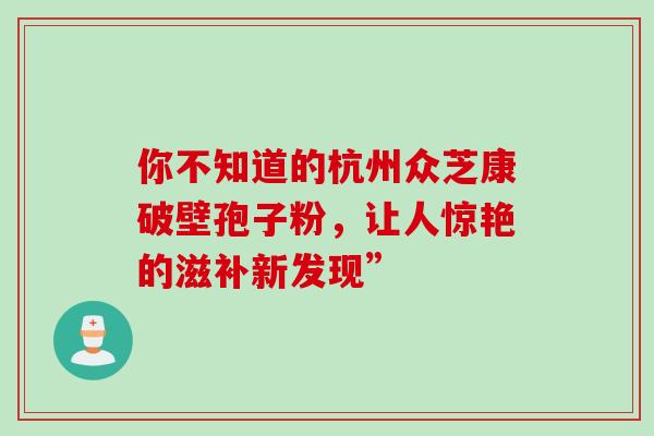你不知道的杭州众芝康破壁孢子粉，让人惊艳的滋补新发现”-第1张图片-灵芝之家