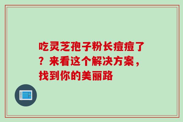 吃灵芝孢子粉长痘痘了?来看这个解决方案,找到你的美丽路-第1张图片-灵芝之家 吃灵芝孢子粉长痘痘了?来看这个解决方案,找到你的美丽路-第1张图片-灵芝之家