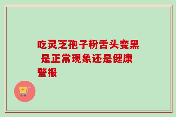 吃灵芝孢子粉舌头变黑 是正常现象还是健康警报-第1张图片-灵芝之家 吃灵芝孢子粉舌头变黑 是正常现象还是健康警报-第1张图片-灵芝之家