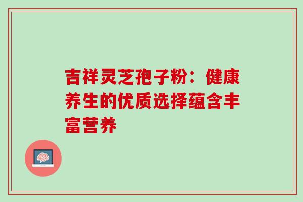 吉祥灵芝孢子粉:健康养生的优质选择蕴含丰富营养-第1张图片-灵芝之家 吉祥灵芝孢子粉:健康养生的优质选择蕴含丰富营养-第1张图片-灵芝之家