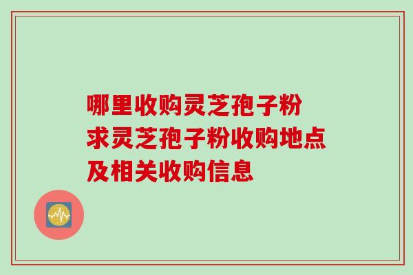 哪里收购灵芝孢子粉 求灵芝孢子粉收购地点及相关收购信息-第1张图片-灵芝之家 哪里收购灵芝孢子粉 求灵芝孢子粉收购地点及相关收购信息-第1张图片-灵芝之家