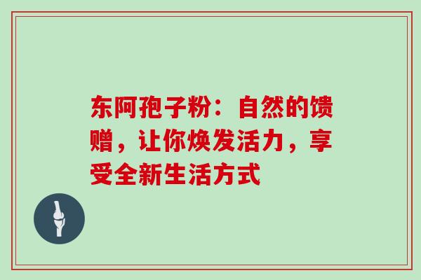 东阿孢子粉：自然的馈赠，让你焕发活力，享受全新生活方式-第1张图片-灵芝之家