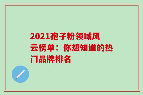 2021孢子粉领域风云榜单:你想知道的热门品牌排名-第1张图片-灵芝之家 2021孢子粉领域风云榜单:你想知道的热门品牌排名-第1张图片-灵芝之家