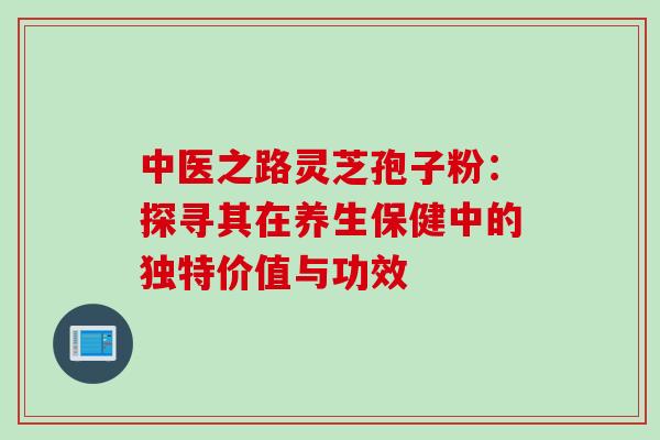 中医之路灵芝孢子粉:探寻其在养生保健中的独特价值与功效-第1张图片-灵芝之家 中医之路灵芝孢子粉:探寻其在养生保健中的独特价值与功效-第1张图片-灵芝之家