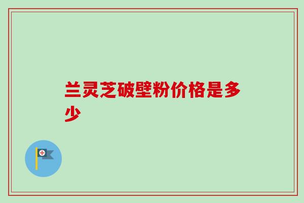 兰灵芝破壁粉价格是多少-第1张图片-灵芝之家 兰灵芝破壁粉价格是多少-第1张图片-灵芝之家