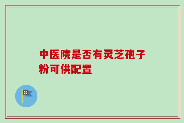 中医院是否有灵芝孢子粉可供配置-第1张图片-灵芝之家 中医院是否有灵芝孢子粉可供配置-第1张图片-灵芝之家