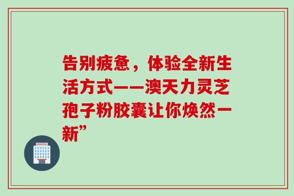 告别疲惫,体验全新生活方式——澳天力灵芝孢子粉胶囊让你焕然一新”-第1张图片-灵芝之家 告别疲惫,体验全新生活方式——澳天力灵芝孢子粉胶囊让你焕然一新”-第1张图片-灵芝之家