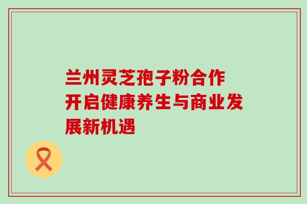 兰州灵芝孢子粉合作 开启健康养生与商业发展新机遇-第1张图片-灵芝之家 兰州灵芝孢子粉合作 开启健康养生与商业发展新机遇-第1张图片-灵芝之家