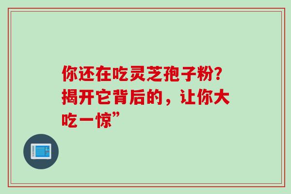 你还在吃灵芝孢子粉?揭开它背后的,让你大吃一惊”-第1张图片-灵芝之家 你还在吃灵芝孢子粉?揭开它背后的,让你大吃一惊”-第1张图片-灵芝之家