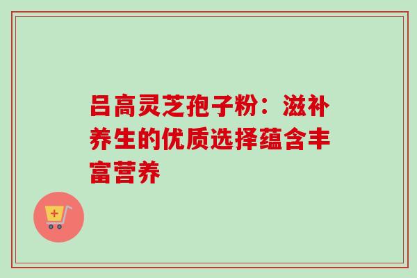 吕高灵芝孢子粉:滋补养生的优质选择蕴含丰富营养-第1张图片-灵芝之家 吕高灵芝孢子粉:滋补养生的优质选择蕴含丰富营养-第1张图片-灵芝之家