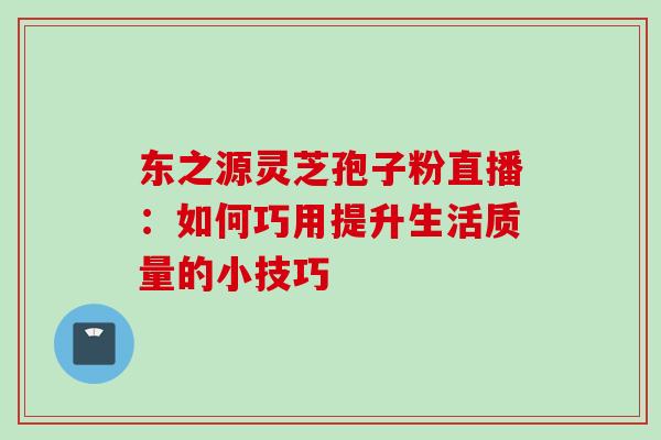 东之源灵芝孢子粉直播:如何巧用提升生活质量的小技巧-第1张图片-灵芝之家 东之源灵芝孢子粉直播:如何巧用提升生活质量的小技巧-第1张图片-灵芝之家