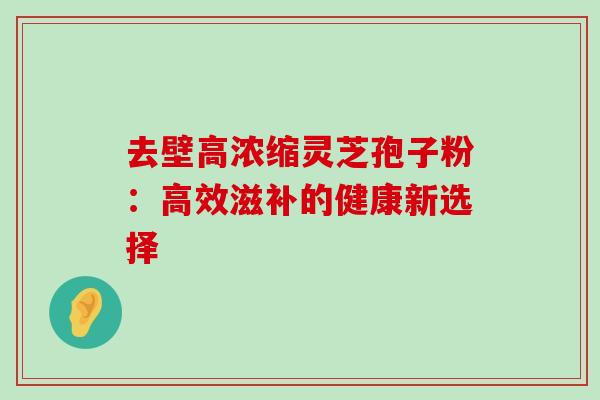 去壁高浓缩灵芝孢子粉:高效滋补的健康新选择-第1张图片-灵芝之家 去壁高浓缩灵芝孢子粉:高效滋补的健康新选择-第1张图片-灵芝之家