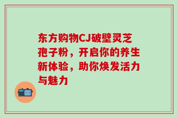 东方购物CJ破壁灵芝孢子粉，开启你的养生新体验，助你焕发活力与魅力-第1张图片-灵芝之家