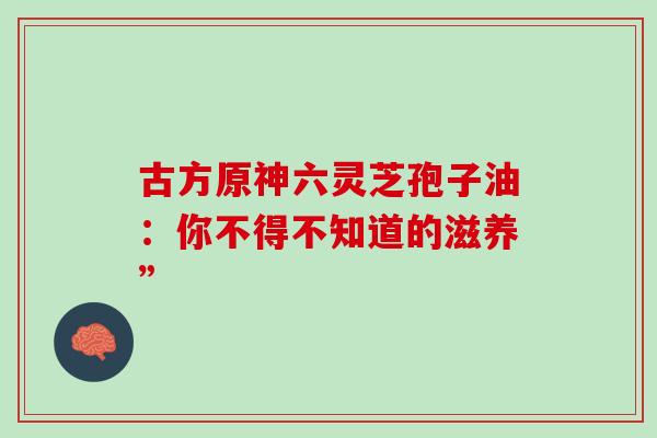 古方原神六灵芝孢子油：你不得不知道的滋养”-第1张图片-灵芝之家