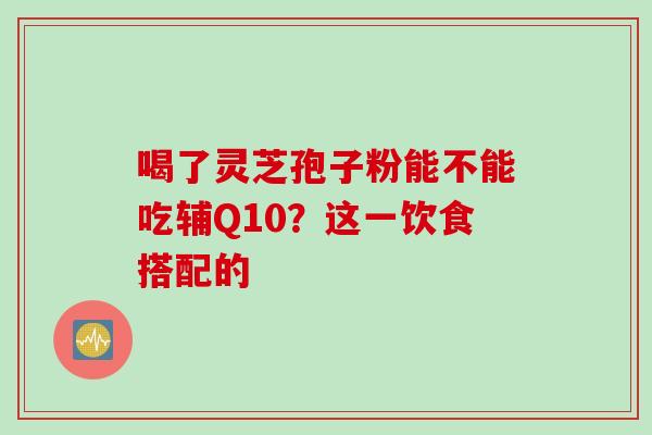 喝了灵芝孢子粉能不能吃辅Q10？这一饮食搭配的-第1张图片-灵芝之家