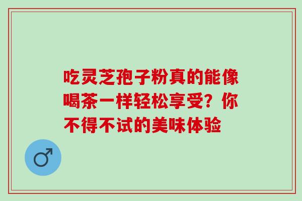 吃灵芝孢子粉真的能像喝茶一样轻松享受?你不得不试的美味体验-第1张图片-灵芝之家 吃灵芝孢子粉真的能像喝茶一样轻松享受?你不得不试的美味体验-第1张图片-灵芝之家