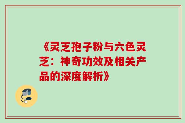 《灵芝孢子粉与六色灵芝:神奇功效及相关产品的深度解析》-第1张图片-灵芝之家 《灵芝孢子粉与六色灵芝:神奇功效及相关产品的深度解析》-第1张图片-灵芝之家