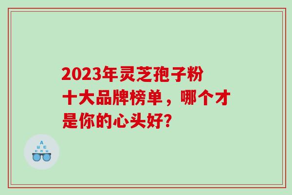 2023年灵芝孢子粉十大品牌榜单,哪个才是你的心头好?-第1张图片-灵芝之家 2023年灵芝孢子粉十大品牌榜单,哪个才是你的心头好?-第1张图片-灵芝之家