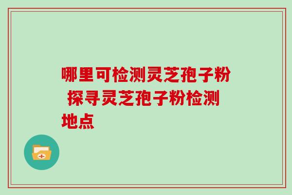 哪里可检测灵芝孢子粉 探寻灵芝孢子粉检测地点-第1张图片-灵芝之家 哪里可检测灵芝孢子粉 探寻灵芝孢子粉检测地点-第1张图片-灵芝之家