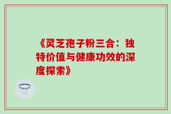 《灵芝孢子粉三合:独特价值与健康功效的深度探索》-第1张图片-灵芝之家 《灵芝孢子粉三合:独特价值与健康功效的深度探索》-第1张图片-灵芝之家