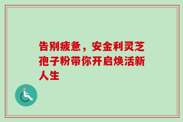 告别疲惫，安金利灵芝孢子粉带你开启焕活新人生-第1张图片-灵芝之家