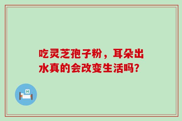 吃灵芝孢子粉,耳朵出水真的会改变生活吗?-第1张图片-灵芝之家 吃灵芝孢子粉,耳朵出水真的会改变生活吗?-第1张图片-灵芝之家