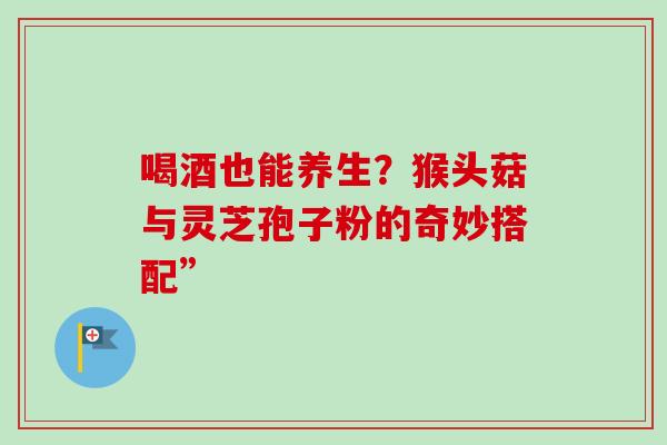 喝酒也能养生?猴头菇与灵芝孢子粉的奇妙搭配”-第1张图片-灵芝之家 喝酒也能养生?猴头菇与灵芝孢子粉的奇妙搭配”-第1张图片-灵芝之家