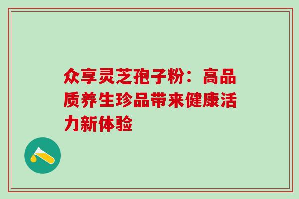 众享灵芝孢子粉：高品质养生珍品带来健康活力新体验-第1张图片-灵芝之家