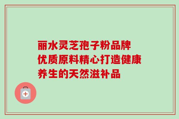 丽水灵芝孢子粉品牌 优质原料精心打造健康养生的天然滋补品-第1张图片-灵芝之家 丽水灵芝孢子粉品牌 优质原料精心打造健康养生的天然滋补品-第1张图片-灵芝之家
