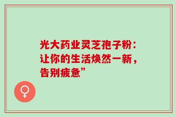 光大药业灵芝孢子粉:让你的生活焕然一新,告别疲惫”-第1张图片-灵芝之家 光大药业灵芝孢子粉:让你的生活焕然一新,告别疲惫”-第1张图片-灵芝之家