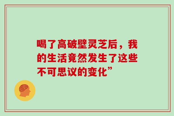 喝了高破壁灵芝后,我的生活竟然发生了这些不可思议的变化”-第1张图片-灵芝之家 喝了高破壁灵芝后,我的生活竟然发生了这些不可思议的变化”-第1张图片-灵芝之家