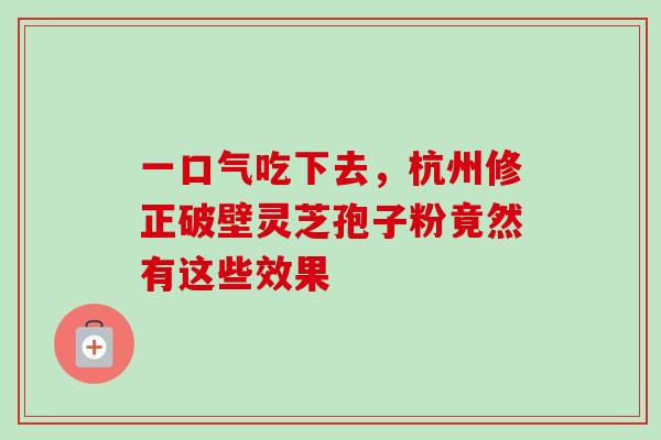 一口气吃下去，杭州修正破壁灵芝孢子粉竟然有这些效果-第1张图片-灵芝之家