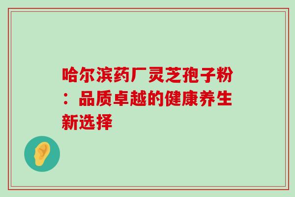 哈尔滨药厂灵芝孢子粉:品质卓越的健康养生新选择-第1张图片-灵芝之家 哈尔滨药厂灵芝孢子粉:品质卓越的健康养生新选择-第1张图片-灵芝之家