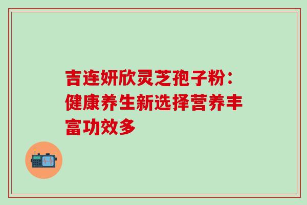 吉连妍欣灵芝孢子粉:健康养生新选择营养丰富功效多-第1张图片-灵芝之家 吉连妍欣灵芝孢子粉:健康养生新选择营养丰富功效多-第1张图片-灵芝之家