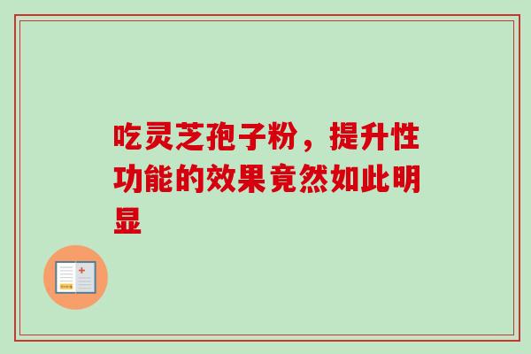 吃灵芝孢子粉,提升性功能的效果竟然如此明显-第1张图片-灵芝之家 吃灵芝孢子粉,提升性功能的效果竟然如此明显-第1张图片-灵芝之家