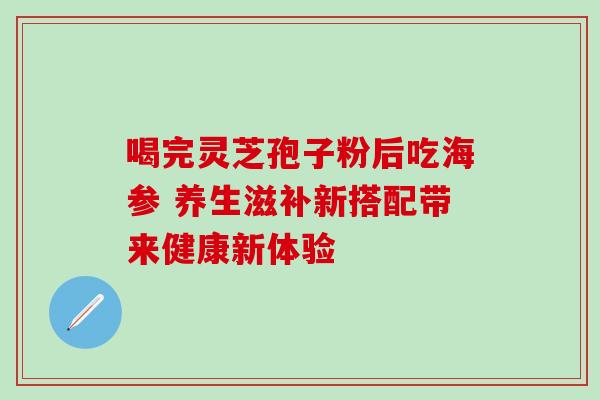 喝完灵芝孢子粉后吃海参 养生滋补新搭配带来健康新体验-第1张图片-灵芝之家 喝完灵芝孢子粉后吃海参 养生滋补新搭配带来健康新体验-第1张图片-灵芝之家