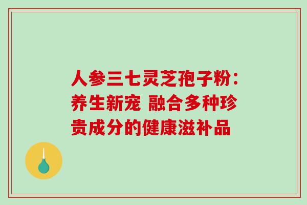 人参三七灵芝孢子粉:养生新宠 融合多种珍贵成分的健康滋补品-第1张图片-灵芝之家 人参三七灵芝孢子粉:养生新宠 融合多种珍贵成分的健康滋补品-第1张图片-灵芝之家