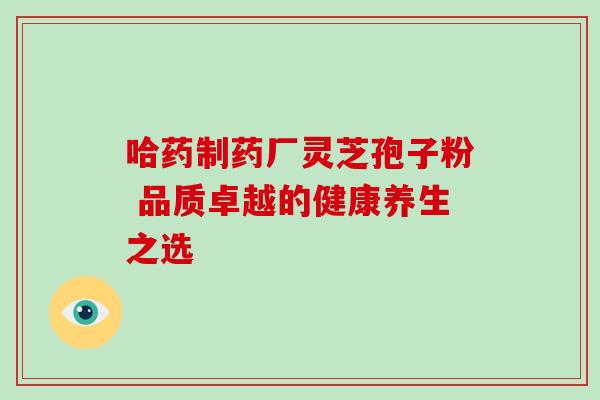 哈药制药厂灵芝孢子粉 品质卓越的健康养生之选-第1张图片-灵芝之家 哈药制药厂灵芝孢子粉 品质卓越的健康养生之选-第1张图片-灵芝之家