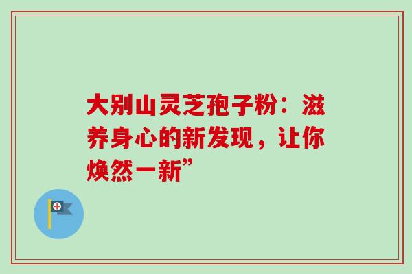 大别山灵芝孢子粉：滋养身心的新发现，让你焕然一新”-第1张图片-灵芝之家