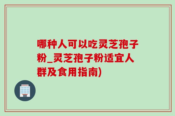哪种人可以吃灵芝孢子粉_灵芝孢子粉适宜人群及食用指南)-第1张图片-灵芝之家 哪种人可以吃灵芝孢子粉_灵芝孢子粉适宜人群及食用指南)-第1张图片-灵芝之家